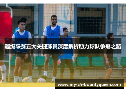 超级联赛五大关键球员深度解析助力球队争冠之路