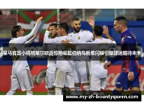 皇马官宣小将居莱尔欧战惊艳崛起伯纳乌新星闪耀引爆球迷期待未来