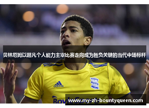 贝林厄姆以超凡个人能力主宰比赛走向成为胜负关键的当代中场标杆